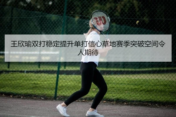 王欣瑜双打稳定提升单打信心草地赛季突破空间令人期待