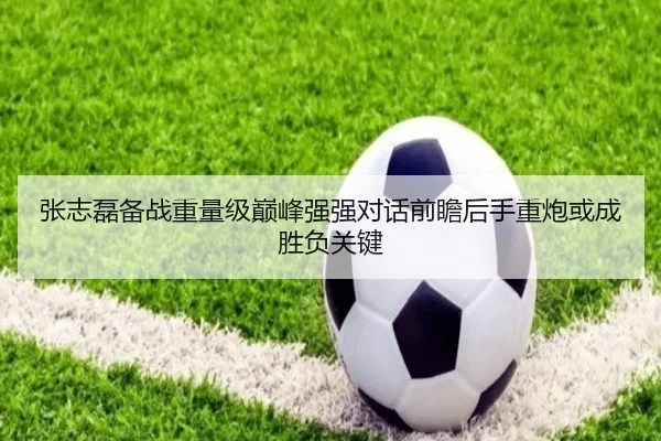 张志磊备战重量级巅峰强强对话前瞻后手重炮或成胜负关键