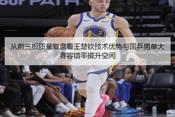 从前三板质量复盘看王楚钦技术优势与国乒男单大赛容错率提升空间