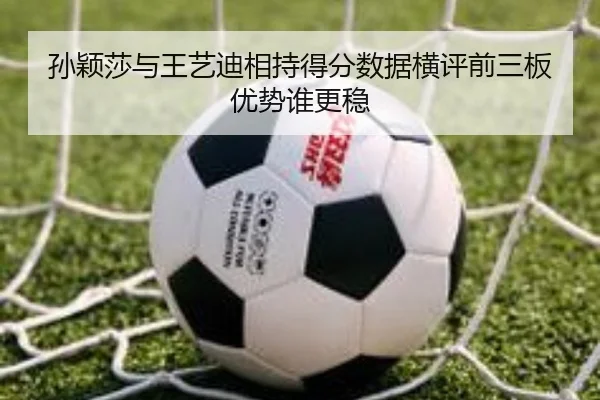 孙颖莎与王艺迪相持得分数据横评前三板优势谁更稳